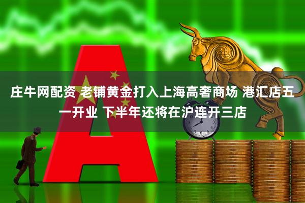 庄牛网配资 老铺黄金打入上海高奢商场 港汇店五一开业 下半年还将在沪连开三店