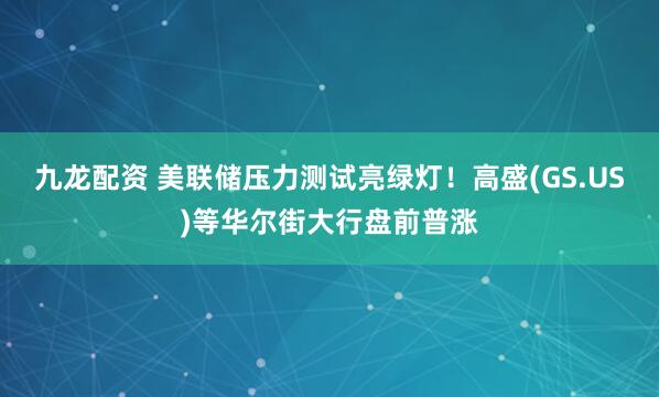 九龙配资 美联储压力测试亮绿灯！高盛(GS.US)等华尔街大行盘前普涨