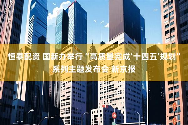 恒泰配资 国新办举行“高质量完成‘十四五’规划”系列主题发布会 新京报