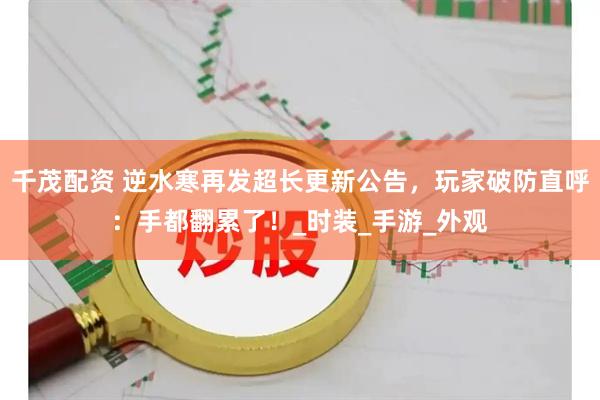 千茂配资 逆水寒再发超长更新公告，玩家破防直呼：手都翻累了！_时装_手游_外观