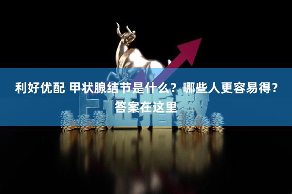 利好优配 甲状腺结节是什么？哪些人更容易得？答案在这里