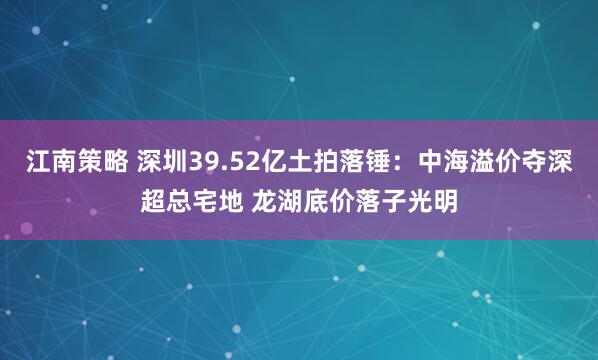 江南策略 深圳39.52亿土拍落锤：中海溢价夺深超总宅地 龙湖底价落子光明