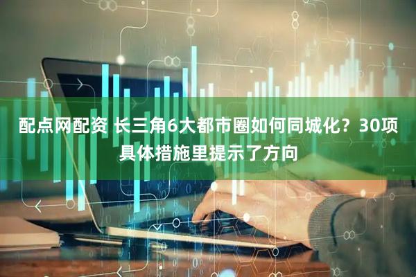 配点网配资 长三角6大都市圈如何同城化？30项具体措施里提示了方向