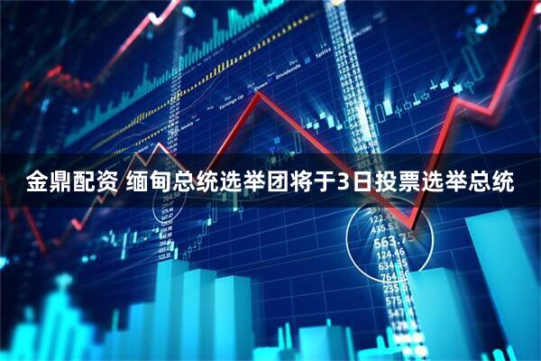 金鼎配资 缅甸总统选举团将于3日投票选举总统