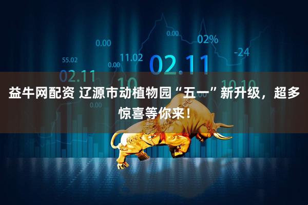 益牛网配资 辽源市动植物园“五一”新升级，超多惊喜等你来！