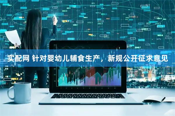 实配网 针对婴幼儿辅食生产，新规公开征求意见
